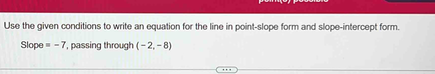 Use the given conditions to write an equation for the line in point-slope form and slope-intercept form. 
Slope =-7 , passing through (-2,-8)