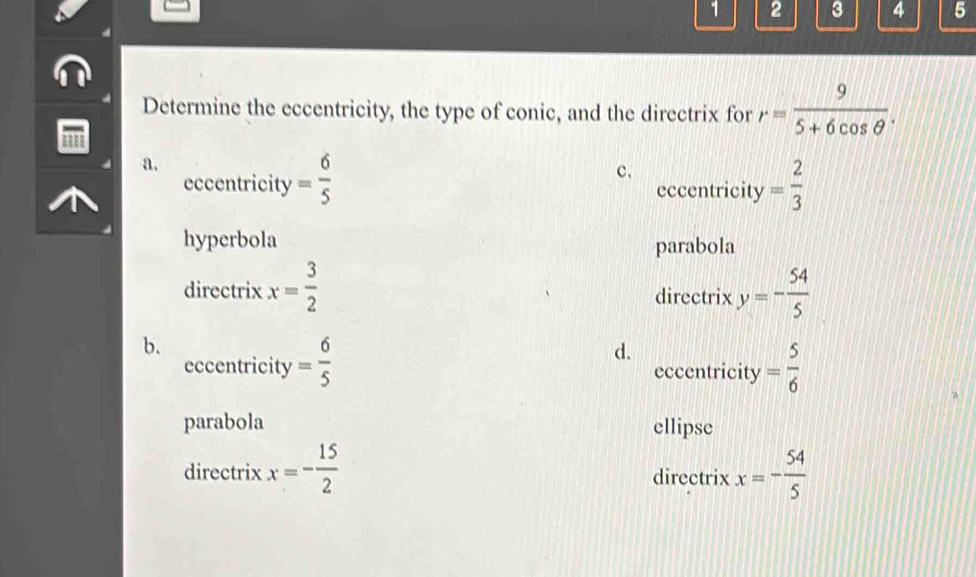 1 2 3 4 5
Determine the eccentricity, the type of conic, and the directrix for r= 9/5+6cos θ  . 
''
a.
c.
eccentricity = 6/5  eccentricity = 2/3 
hyperbola parabola
directrix x= 3/2  directrix y=- 54/5 
b.
d.
eccentricity = 6/5  eccentricity = 5/6 
parabola ellipse
directrix x=- 15/2  directrix x=- 54/5 