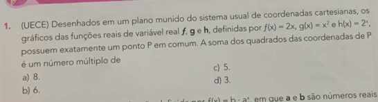 (UECE) Desenhados em um plano munido do sistema usual de coordenadas cartesianas, os
gráficos das funções reais de variável real ƒ, g e h, definidas por f(x)=2x, g(x)=x^2 e h(x)=2^x, 
possuem exatamente um ponto P em comum. A soma dos quadrados das coordenadas de P
é um número múltiplo de
a) 8. c) 5.
d) 3.
b) 6.
f(x)=b· a^x em que a e b são números reais