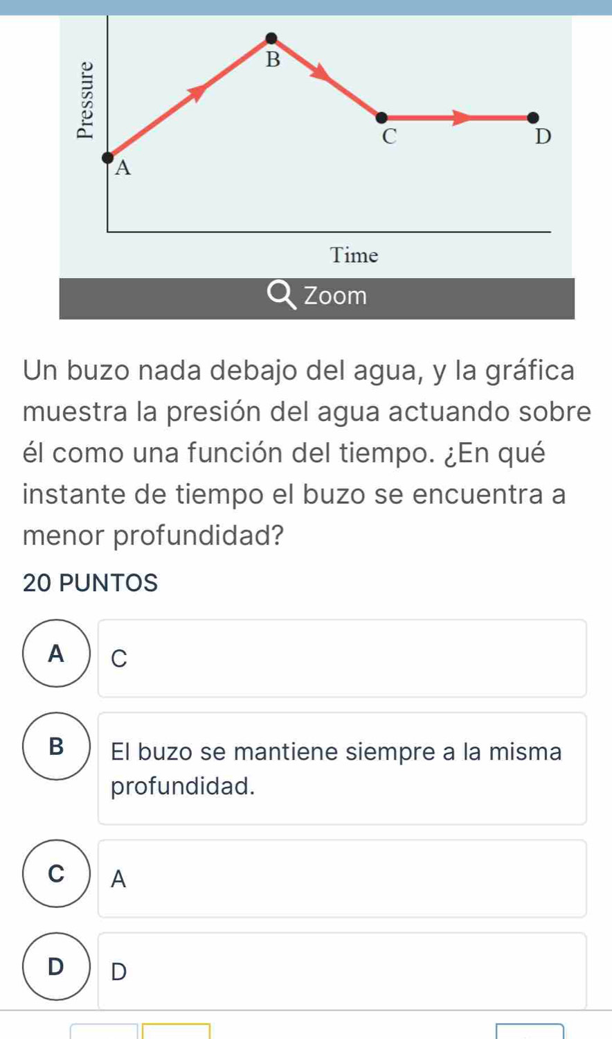 Zoom
Un buzo nada debajo del agua, y la gráfica
muestra la presión del agua actuando sobre
él como una función del tiempo. ¿En qué
instante de tiempo el buzo se encuentra a
menor profundidad?
20 PUNTOS
A C
B El buzo se mantiene siempre a la misma
profundidad.
C A
D D