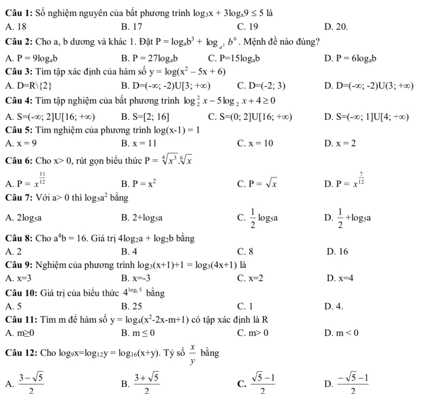 Số nghiệm nguyên của bất phương trình log _3x+3log _x9≤ 5 là
A. 18 B. 17 C. 19 D. 20.
Câu 2: Cho a, b dương và khác 1. Đặt P=log _ab^3+log _a^2b^6. Mệnh đề nào đúng?
A. P=9log _ab B. P=27log _ab C. P=15log _ab D. P=6log _ab
Câu 3: Tìm tập xác định của hàm số y=log (x^2-5x+6)
A. D=R| 2 B. D=(-∈fty ;-2)U[3;+∈fty ) C. D=(-2;3) D. D=(-∈fty ;-2)U(3;+∈fty )
Câu 4: Tìm tập nghiệm của bất phương trình log _2^(2x-5log _2)x+4≥ 0
A. S=(-∈fty ;2]U[16;+∈fty ) B. S=[2;16] C. S=(0;2]U[16;+∈fty ) D. S=(-∈fty ;1]U[4;+∈fty )
Câu 5: Tìm nghiệm của phương trình log (x-1)=1
A. x=9 B. x=11 C. x=10 D. x=2
Câu 6: Cho x>0 , rút gọn biểu thức P=sqrt[4](x^3).sqrt[6](x)
A. P=x^(frac 11)12 P=x^(frac 7)12
B. P=x^2 C. P=sqrt(x) D.
Câu 7: Với a>0 thì log _5a^2 bằng
A. 2log _5a B. 2+log _5a C.  1/2 log _5a D.  1/2 +log _5a
Câu 8: Cho a^4b=16. Giá trị 4log _2a+log _2b bằng
A. 2 B. 4 C. 8 D. 16
Câu 9: Nghiệm của phương trình log _3(x+1)+1=log _3(4x+1) là
A. x=3 B. x=-3 C. x=2 D. x=4
Câu 10: Giá trị của biểu thức 4^(log _2)5 bằng
A. 5 B. 25 C. 1 D. 4.
Câu 11: Tìm m đề hàm số y=log _4(x^2-2x-m+1) có tập xác định là R
A. m≥ 0 B. m≤ 0 C. m>0 D. m<0</tex>
Câu 12: Cho log _9x=log _12y=log _16(x+y) ). Tỷ số  x/y  bằng
A.  (3-sqrt(5))/2   (3+sqrt(5))/2   (sqrt(5)-1)/2  D.  (-sqrt(5)-1)/2 
B.
C.