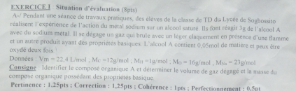 Situation d'évaluation (8pts) 
A-/ Pendant une séance de travaux pratiques, des élèves de la classe de TD du Lycée de Sogbossito 
réalisent l'expérience de l'action du métal sodium sur un alcool saturé. Ils font réagir 3g de l'alcool A 
avec du sodium métal. Il se dégage un gaz qui brule avec un léger claquement en présence d'une flamme 
et un autre produit ayant des propriétés basiques. L'alcool A contient 0,05mol de matière et peux être 
oxydé deux fois 
Données : Vm=22, 4L/mol; Mc=12g/ 'mol M_H=1g/mol; M_O=16g/mol; M_Na=23g/mol
Consigne : Identifier le composé organique A et déterminer le volume de gaz dégagé et la masse du 
composé organique possédant des propriétés basique 
Pertinence : 1,25pts; Correction : 1,25pts; Cohérence : 1pts ; Perfectionnement ; 0,5pt