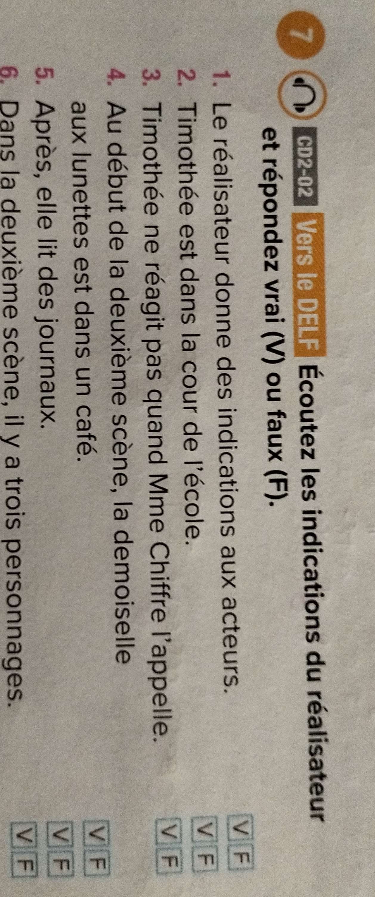 C2-02 Vers le DELF Écoutez les indications du réalisateur 
et répondez vrai (V) ou faux (F). 
1. Le réalisateur donne des indications aux acteurs. 
V F 
V F 
2. Timothée est dans la cour de l'école. 
3. Timothée ne réagit pas quand Mme Chiffre l'appelle. 
V F 
4. Au début de la deuxième scène, la demoiselle 
aux lunettes est dans un café. 
V F 
V F 
5. Après, elle lit des journaux. 
6. Dans la deuxième scène, il y a trois personnages. 
V F