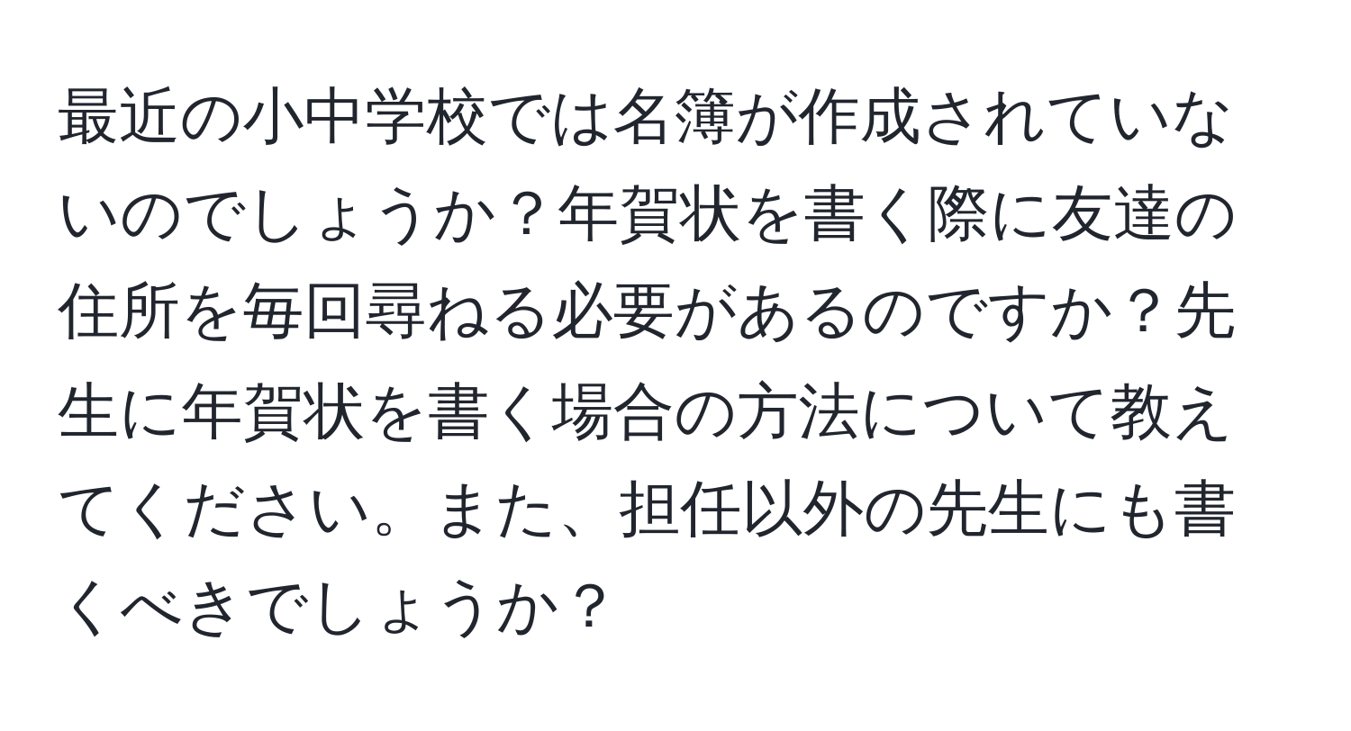 最近の小中学校では名簿が作成されていないのでしょうか？年賀状を書く際に友達の住所を毎回尋ねる必要があるのですか？先生に年賀状を書く場合の方法について教えてください。また、担任以外の先生にも書くべきでしょうか？