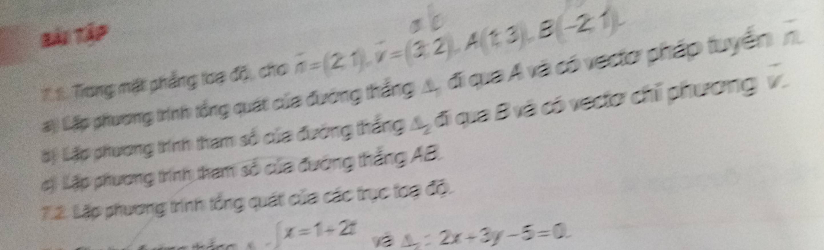 Bài Tập 
:.1. Trong mặt phẳng loạ độ, cho overline n=(2,1), overline v=(3,2), A(1,3), B(-2,1). 
#) Lập phương trính tổng quát của đường thắng A, đi qua A và có vectơ pháp tuyển n 
ậộ Lập phương trính tham số của đường thắng A, đi qua B và có vectơ chỉ phương v. 
c) Lập phương trình tham số của đường thắng AB. 
7.2. Lặp phương trìính tổng quát của các trục toa độ.
∈t x=1+2t 13
△ _2:2x+3y-5=0.