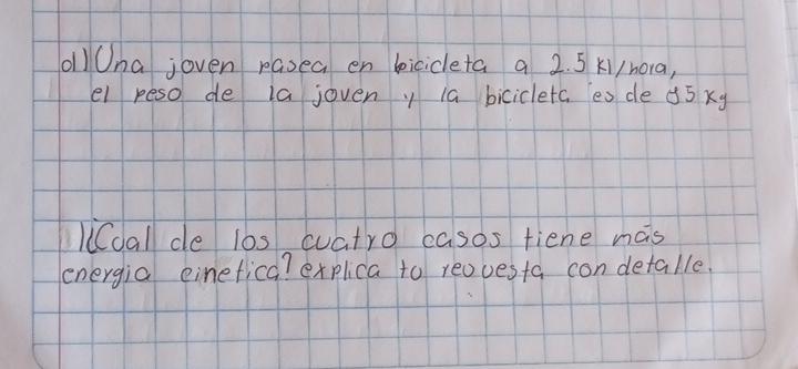 oll Ona joven pasea en bicicleta a 2. 5 K1/hora, 
el peso de ia joveny 1a bicicletc es de 35 xy 
lioal de l0s cuatro casos fiene has 
energia einefica? explica to reovesta con detalle.