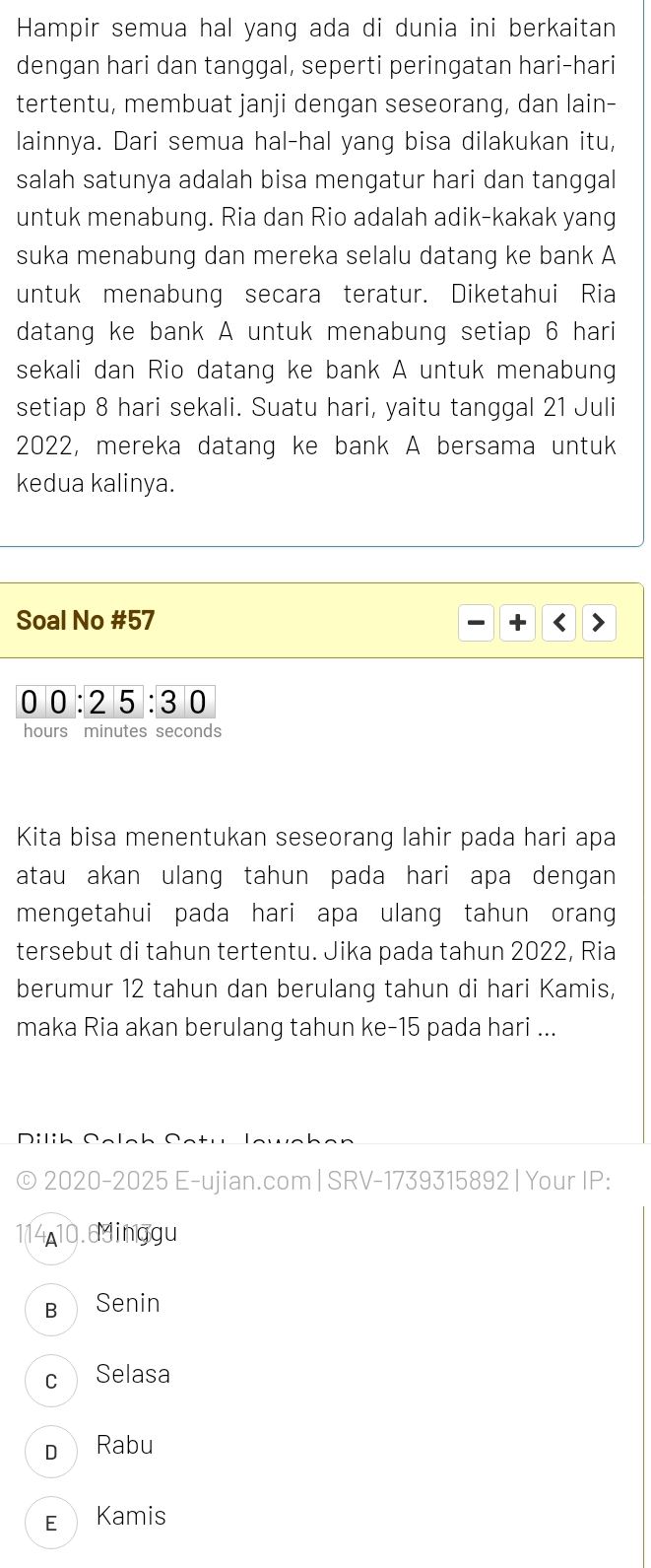 Hampir semua hal yang ada di dunia ini berkaitan
dengan hari dan tanggal, seperti peringatan hari-hari
tertentu, membuat janji dengan seseorang, dan lain-
lainnya. Dari semua hal-hal yang bisa dilakukan itu,
salah satunya adalah bisa mengatur hari dan tanggal
untuk menabung. Ria dan Rio adalah adik-kakak yang
suka menabung dan mereka selalu datang ke bank A
untuk menabung secara teratur. Diketahui Ria
datang ke bank A untuk menabung setiap 6 hari
sekali dan Rio datang ke bank A untuk menabung
setiap 8 hari sekali. Suatu hari, yaitu tanggal 21 Juli
2022, mereka datang ke bank A bersama untuk
kedua kalinya.
Soal No #57 
0 0:25:30
hours minutes seconds
Kita bisa menentukan seseorang lahir pada hari apa
atau akan ulang tahun pada hari apa dengan 
mengetahui pada hari apa ulang tahun orang
tersebut di tahun tertentu. Jika pada tahun 2022, Ria
berumur 12 tahun dan berulang tahun di hari Kamis,
maka Ria akan berulang tahun ke -15 pada hari ...
D i li h Sele h 
© 2020-2025 E-ujian.com | SRV-1739315892 | Your IP:
114, 10.6dinggu
B Senin
c Selasa
D Rabu
E Kamis