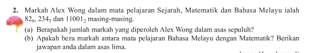 Markah Alex Wong dalam mata pelajaran Sejarah, Matematik dan Bahasa Melayu ialah
82_9, 234_5dan 11001_2 masing-masing. 
(a) Berapakah jumlah markah yang diperoleh Alex Wong dalam asas sepuluh? 
(b) Apakah beza markah antara mata pelajaran Bahasa Melayu dengan Matematik? Berikan 
jawapan anda dalam asas lima.