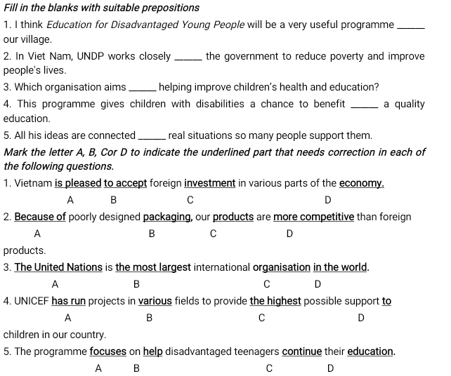 Fill in the blanks with suitable prepositions
1. I think Education for Disadvantaged Young People will be a very useful programme_
our village.
2. In Viet Nam, UNDP works closely_ the government to reduce poverty and improve
people's lives.
3. Which organisation aims _helping improve children's health and education?
4. This programme gives children with disabilities a chance to benefit _a quality
education.
5. All his ideas are connected _real situations so many people support them.
Mark the letter A, B, Cor D to indicate the underlined part that needs correction in each of
the following questions.
1. Vietnam is pleased to accept foreign investment in various parts of the economy.
A B C D
2. Because of poorly designed packaging, our products are more competitive than foreign
A
B C D
products.
3. The United Nations is the most largest international organisation in the world.
A B
C D
4. UNICEF has run projects in various fields to provide the highest possible support to
A B
C
D
children in our country.
5. The programme focuses on help disadvantaged teenagers continue their education.
A B
C D