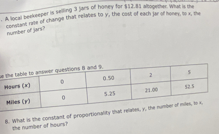 A local beekeeper is selling 3 jars of honey for $12.81 altogether. What is the 
constant rate of change that relates to y, the cost of each jar of honey, to x, the 
number of jars? 
se 
8. What is the constant of proportion 
the number of hours?