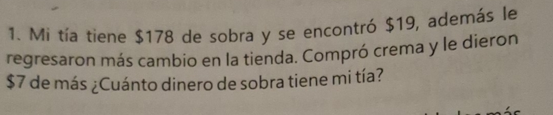 Mi tía tiene $178 de sobra y se encontró $19, además le 
regresaron más cambio en la tienda. Compró crema y le dieron
$7 de más ¿Cuánto dinero de sobra tiene mi tía?