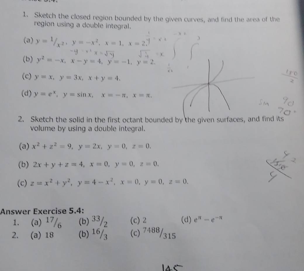 Sketch the closed region bounded by the given curves, and find the area of the
region using a double integral.
(a) y=1/_x^2, y=-x^2, x=1, x=2.
-y=x^2x=sqrt(y)
(b) y^2=-x, x-y=4, y=-1, y=2. 
(c) y=x, y=3x, x+y=4,
1 s 0
(d) y=e^x, y=sin x, x=-π , x=π. 
2. Sketch the solid in the first octant bounded by the given surfaces, and find its
volume by using a double integral.
(a) x^2+z^2=9, y=2x, y=0, z=0. 
(b) 2x+y+z=4, x=0, y=0, z=0. 
(c) z=x^2+y^2, y=4-x^2, x=0, y=0, z=0. 
Answer Exercise 5.4:
1. (a) 17/₆ (b) 33/₂ (c) 2 (d) e^(π)-e^(-π)
2. (a) 18 (b) 16/3 (c) 7488/315