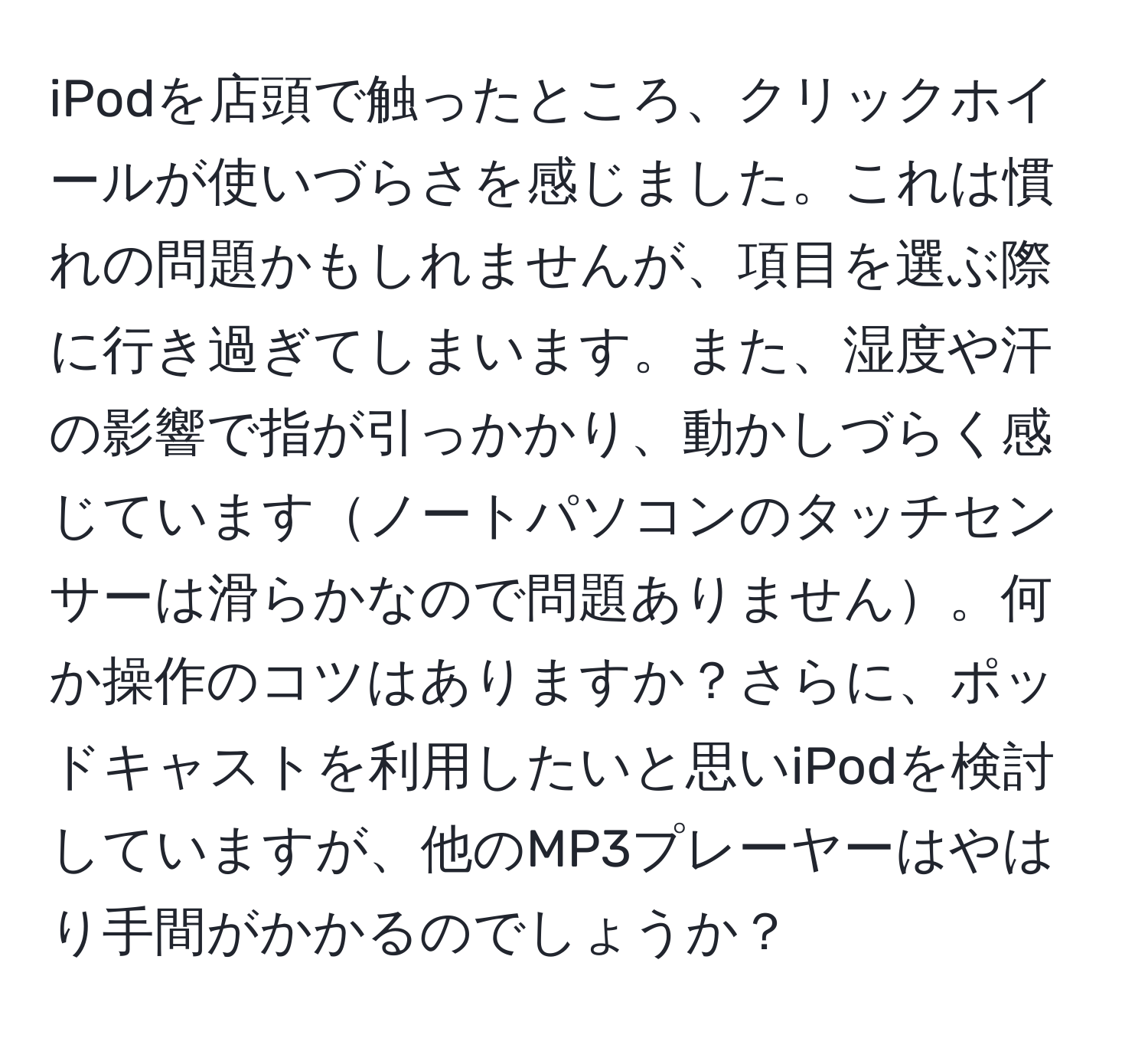 iPodを店頭で触ったところ、クリックホイールが使いづらさを感じました。これは慣れの問題かもしれませんが、項目を選ぶ際に行き過ぎてしまいます。また、湿度や汗の影響で指が引っかかり、動かしづらく感じていますノートパソコンのタッチセンサーは滑らかなので問題ありません。何か操作のコツはありますか？さらに、ポッドキャストを利用したいと思いiPodを検討していますが、他のMP3プレーヤーはやはり手間がかかるのでしょうか？