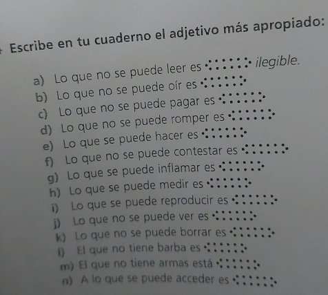 Escribe en tu cuaderno el adjetivo más apropiado: 
a) Lo que no se puede leer es ::::1 : ilegible. 
b) Lo que no se puede oír es 
c) Lo que no se puede pagar es 
d) Lo que no se puede romper es ·::;;; 
e) Lo que se puede hacer es 
f) Lo que no se puede contestar es 
g) Lo que se puede inflamar es ·: : ; ; ; 
h) Lo que se puede medir es · 
i) Lo que se puede reproducir es : ; : 
k) Lo que no se puede borrar es :::i: 
) El que no tiene barba es :; 
m) El que no tiene armas está ::::.: 
n) A lo que se puede acceder es :::;;