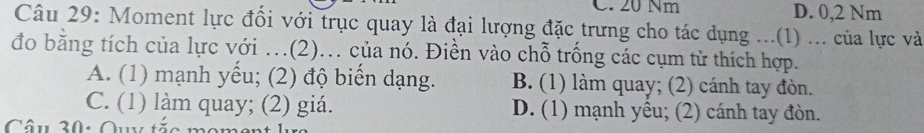 C. 20 Nm D. 0,2 Nm
Câu 29: Moment lực đồi với trục quay là đại lượng đặc trưng cho tác dụng ...(1) ... của lực và
đo bằng tích của lực với …(2).. của nó. Điền vào chỗ trống các cụm tử thích hợp.
A. (1) mạnh yếu; (2) độ biến dạng. B. (1) làm quay; (2) cánh tay đòn.
C. (1) làm quay; (2) giá. D. (1) mạnh yếu; (2) cánh tay đòn.
Câu 30: Quy tặc momen