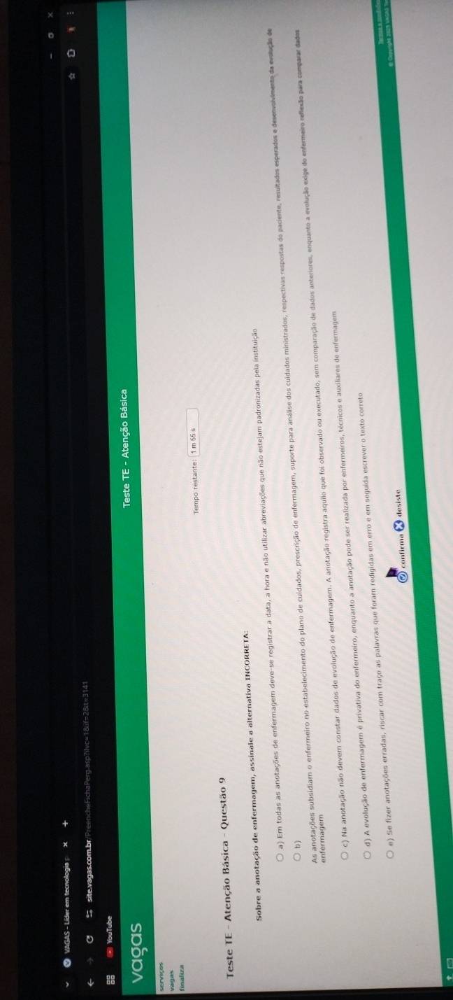 ● VAGAS - Líder em tecnologia ×
C site.vagas.com.br/PreencheFichaPerg.asp?ilvc=18lif=28t=3141
* YouTube
vagas Teste TE - Atenção Básica
finaliza
Tempo restante: 1 m 55 s
Teste TE - Atenção Básica - Questão 9
Sobre a anotação de enfermagem, assinale a alternativa INCORRETA:
a) Em todas as anotações de enfermagem deve-se registrar a data, a hora e não utilizar abreviações que não estejam padronizadas pela instituição
As anotações subsidiam o enfermeiro no estabelecimento do plano de cuidados, prescrição de enfermagem, suporte para análise dos cuidados ministrados, respectivas respostas do paciente, resultados esperados e desenvolviments da evolução de
b)
c) Na anotação não devem constar dados de evolução de enfermagem. A anotação registra aquilo que foi observado ou executado, sem comparação de dados anteriores, enquanto a evolução exige do enfermeiro reflexão para comparar dados
enfermagem
d) A evolução de enfermagem é privativa do enfermeiro, enquanto a anotação pode ser realizada por enfermeiros, técnicos e auxiliares de enfermagem
e) Se fizer anotações erradas, riscar com traço as palavras que foram redigidas em erro e em seguída escrever o texto correto
confirma desiste