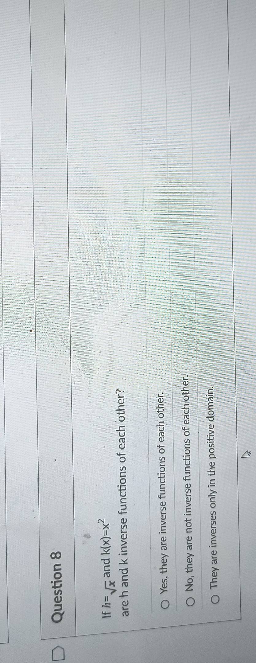If h=sqrt(x) and k(x)=x^2
are h and k inverse functions of each other?
Yes, they are inverse functions of each other.
No, they are not inverse functions of each other.
They are inverses only in the positive domain.