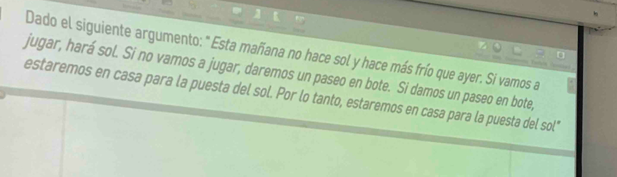 Dado el siguiente argumento: " Esta mañana no hace sol y hace más frío que ayer. Si vamos a 
jugar, hará sol. Si no vamos a jugar, daremos un paseo en bote. Si damos un paseo en bote, 
estaremos en casa para la puesta del sol. Por lo tanto, estaremos en casa para la puesta del sol"