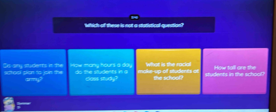 S46 
Which off these is not a statistical question? 
Do amy students in the How many hours a day What is the racial How tall are the 
scoal glam to jom the do the students in a make-up of students at students in the school? 
cry? dass study? the school? 
5