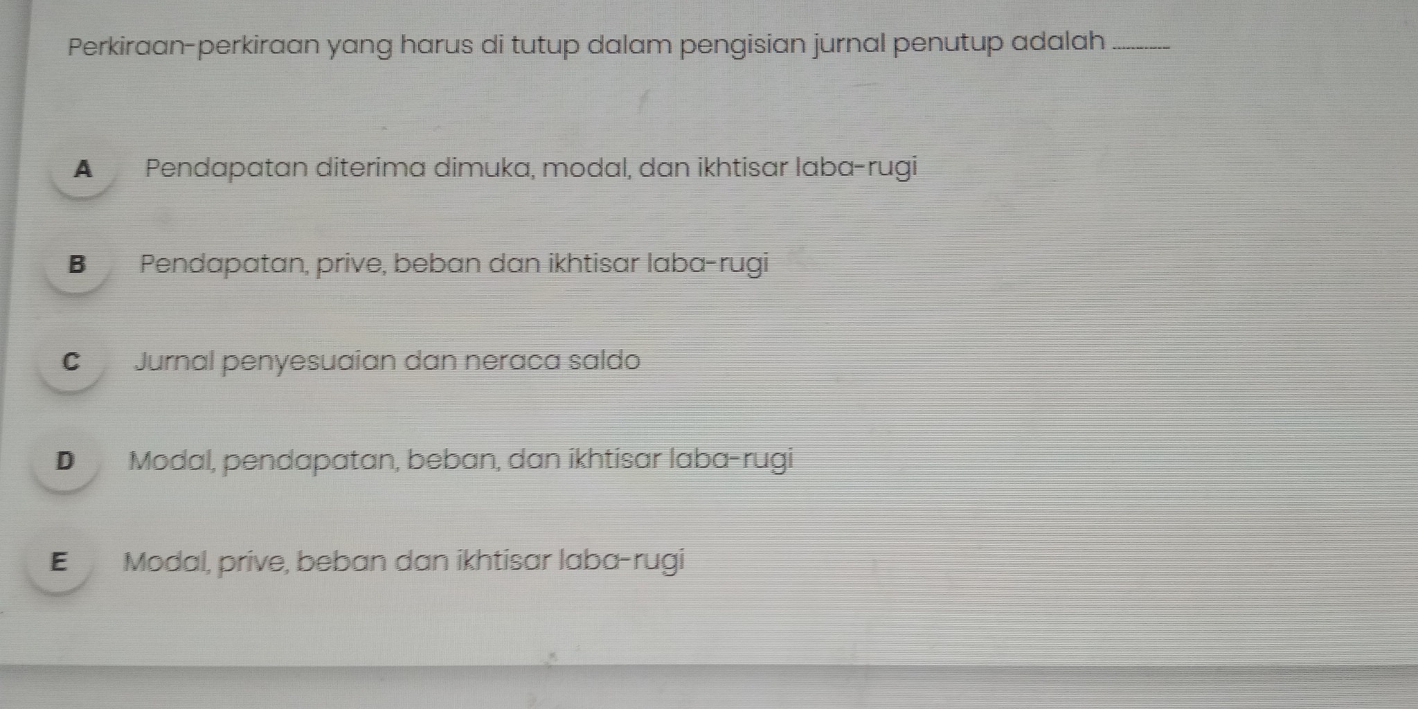 Perkiraan-perkiraan yang harus di tutup dalam pengisian jurnal penutup adalah_
A Pendapatan diterima dimuka, modal, dan ikhtisar laba-rugi
B Pendapatan, prive, beban dan ikhtisar laba-rugi
C Jurnal penyesuaian dan neraca saldo
D Modal, pendapatan, beban, dan ikhtisar laba-rugi
E Modal, prive, beban dan ikhtisar laba-rugi