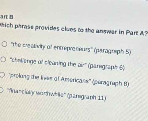 art B
Which phrase provides clues to the answer in Part A?
“the creativity of entrepreneurs” (paragraph 5)
“challenge of cleaning the air” (paragraph 6)
“prolong the lives of Americans” (paragraph 8)
“financially worthwhile” (paragraph 11)