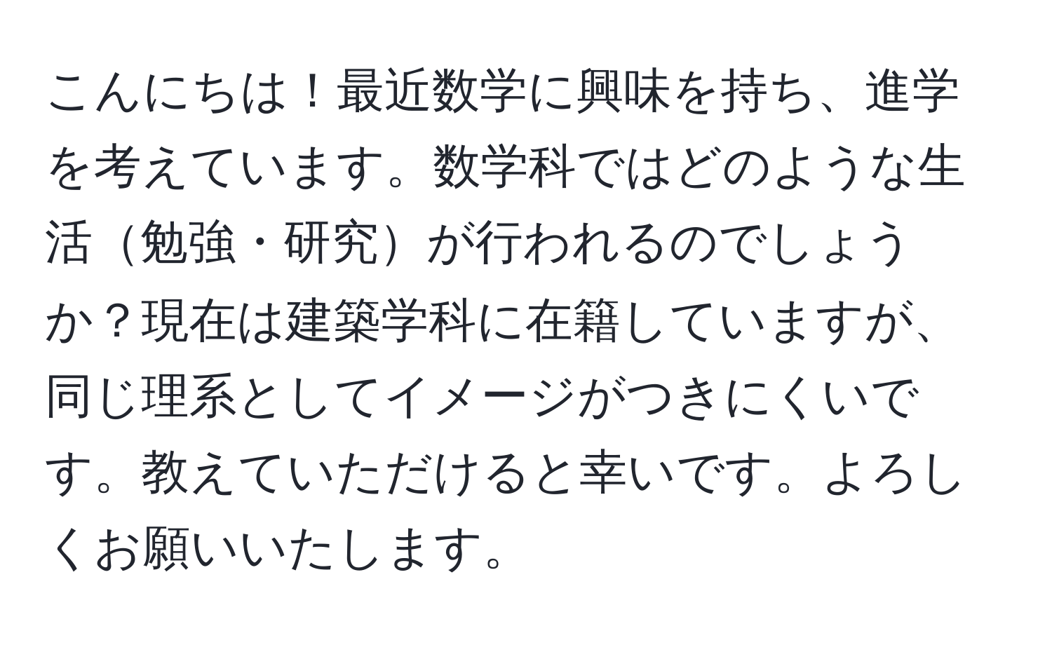 こんにちは！最近数学に興味を持ち、進学を考えています。数学科ではどのような生活勉強・研究が行われるのでしょうか？現在は建築学科に在籍していますが、同じ理系としてイメージがつきにくいです。教えていただけると幸いです。よろしくお願いいたします。