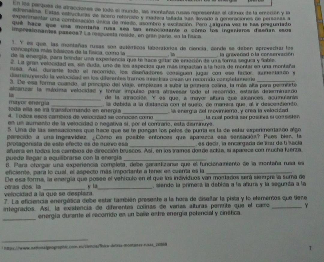 En los parques de atracciones de todo el mundo, las montañas rusas representan el climax de la emoción y la
adrenalina. Estas estructuras de ácero retorcido y madera tallada han llevado a generaciónes de personas a
expenmentar una combinación única de miedo, asombro y excitación. Pero ¿alguna vez te has preguntado
que hace que una montaña rusa sea tan emocionante o cómo los ingenieros diseñan esos
impresionantes paseos? La respuesta reside, en gran parte, en la física
* Y es que, las montañas rusas son auténticos laboratorios de ciencia, donde se deben aprovechar los
conceptos más básicos de la física, como la
, la  la gravedad o la conservación
de la energía, para brindar una experiencia que te hace gritar de emoción de una forma segura y fiable.
2. La gran velocidad es, sin duda, uno de los aspectos que más impactan a la hora de montar en una montaña
rusa. Así, durante todo el recorrido, los diseñadores consiguen jugar con ese factor, aumentando y
disminuyendo la velocidad en los diferentes tramos mientras crean un recorrido completamente_
3. De esa forma cuando, al principio del viaje, empiezas a subir la primera colina, la más alta para permitirte
alcanzar la máxima velocidad y tomar impulso para atravesar todo el recorrido, estarás determinando
la
_de la atracción. Y es que, a mayor altura que alcances, acumularás
mayor energía _, la debida a la distancia con el suelo, de manera que, al ir descendiendo,
toda ella se irá transformando en energia _, la energía del movimiento, y crea la velocidad.
4. l odos esos cambios de velocidad se conocen como _, la cual podrá ser positiva si consisten
en un aumento de la velocidad o negativa si, por el contrario, esta disminuye.
5. Una de las sensaciones que hace que se te pongan los pelos de punta es la de estar experimentando algo
parecido a una ingravídez. ¿Cómo es posible entonces que aparezca esa sensación? Pues bien, la
protagonista de este efecto es de nuevo esa _, es decir, la encargada de tirar de tí hacia
afuera en todos los cambios de dirección bruscos. Así, en los tramos donde actúa, si aparece con mucha fuerza.
puede llegar a equilibrarse con la energía_
6. Para otorgar una experiencia completa, debe garantizarse que el funcionamiento de la montaña rusa es
eficiente, para lo cual, el aspecto más importante a tener en cuenta es la_
De esa forma, la energía que posee el vehículo en el que los individuos van montados será siempre la suma de
otras dos. la _y la_ , siendo la primera la debida a la altura y la segunda a la
velocidad a la que se desplaza
7. La eficiencia energética debe estar también presente a la hora de diseñar la pista y lo elementos que tiene
integrados. Así, la existencía de diferentes colinas de varías alturas permite que el carro_
y
_energía durante el recorrido en un baile entre energía potencial y cinética.
_
_
* https://www.sationalgeographic.com.es/ciencia/física-detras-montanas-rusas_20868
7