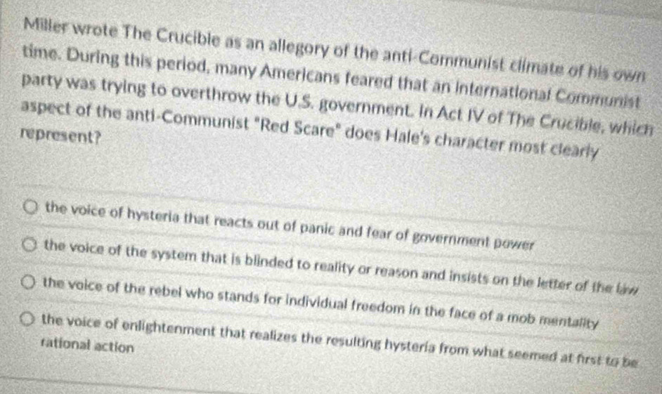 Miller wrote The Crucible as an allegory of the anti-Communist climate of his own
time. During this period, many Americans feared that an international Communist
party was trying to overthrow the U.S. government. In Act IV of The Crucible, which
aspect of the anti-Communist "Red Scare" does Hale's character most clearly
represent?
the voice of hysteria that reacts out of panic and fear of government power
the voice of the system that is blinded to reality or reason and insists on the letter of the law
the voice of the rebel who stands for individual freedom in the face of a mob mentality
the voice of enlightenment that realizes the resulting hysteria from what seemed at first to be
rational action