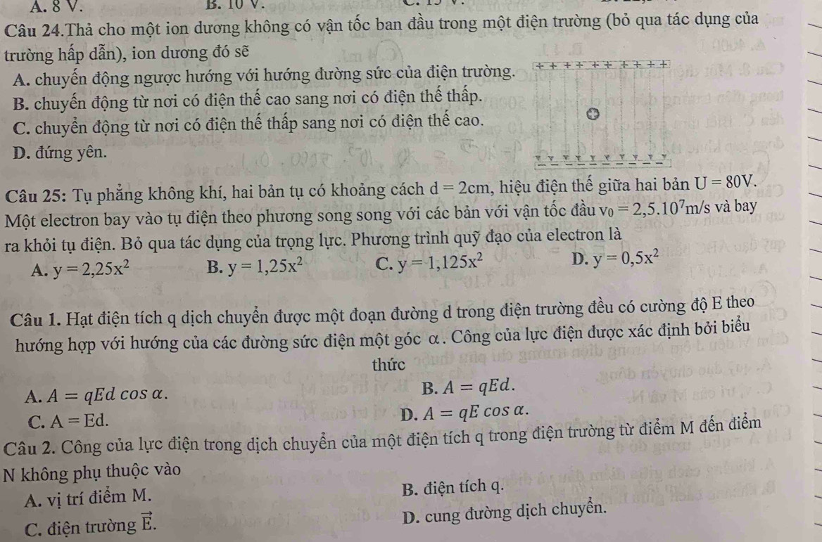 A. 8 V. B. 10 V.
Câu 24.Thả cho một ion dương không có vận tốc ban đầu trong một điện trường (bỏ qua tác dụng của
trường hấp dẫn), ion dương đó sẽ
A. chuyến động ngược hướng với hướng đường sức của điện trường.
B. chuyến động từ nơi có điện thế cao sang nơi có điện thế thấp.
C. chuyển động từ nơi có điện thế thấp sang nơi có điện thế cao.
D. đứng yên.
Câu 25: Tụ phẳng không khí, hai bản tụ có khoảng cách d=2cm , hiệu điện thế giữa hai bản U=80V.
Một electron bay vào tụ điện theo phương song song với các bản với vận tốc đầu v_0=2,5.10^7m/s và bay
ra khỏi tụ điện. Bỏ qua tác dụng của trọng lực. Phương trình quỹ đạo của electron là
D.
A. y=2,25x^2 B. y=1,25x^2 C. y=1,125x^2 y=0,5x^2
Câu 1. Hạt điện tích q dịch chuyển được một đoạn đường d trong điện trường đều có cường độ E theo
hướng hợp với hướng của các đường sức điện một góc α. Công của lực điện được xác định bởi biểu
thức
A. A=qEc l cos alpha .
B. A=qEd.
C. A=Ed. D. A=qEcos alpha .
Câu 2. Công của lực điện trong dịch chuyển của một điện tích q trong điện trường từ điểm M đến điểm
N không phụ thuộc vào
A. vị trí điểm M. B. điện tích q.
C. điện trường vector E.
D. cung đường dịch chuyển.