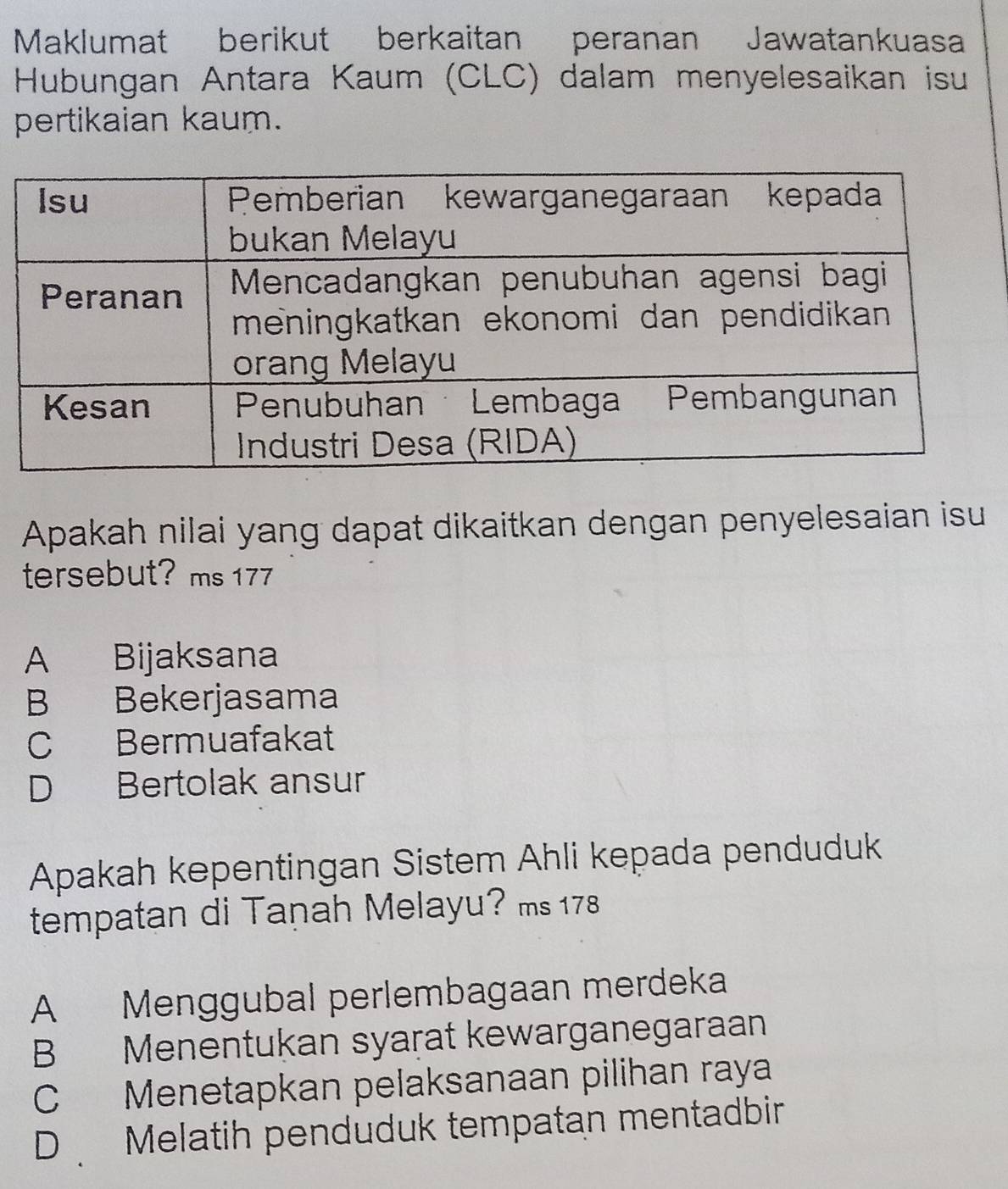 Maklumat berikut berkaitan peranan Jawatankuasa
Hubungan Antara Kaum (CLC) dalam menyelesaikan isu
pertikaian kaum.
Apakah nilai yang dapat dikaitkan dengan penyelesaian isu
tersebut? ms 177
A Bijaksana
B Bekerjasama
C Bermuafakat
D Bertolak ansur
Apakah kepentingan Sistem Ahli kepada penduduk
tempatan di Taṇah Melayu? ms 178
A Menggubal perlembagaan merdeka
B Menentukan syarat kewarganegaraan
C Menetapkan pelaksanaan pilihan raya
D Melatih penduduk tempatan mentadbir