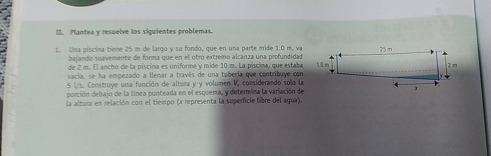 Plantea y resuelve los siguientes problemas. 
1. Una piscina tiene 25 m de largo y su fondo, que en una parte mide 1.0 m, va 
bajando suavemente de forma que en el otro extremo alcanza una profundidad 
de 2 m. El ancho de la piscina es uniforme y mide 10 m. La piscina, que estaba 
vacía, se ha empezado a llenar a través de una tubería que contribuye con
5 l/s. Construye una función de altura y y volumen V, considerando solo la 
porción debajo de la línea punteada en el esquema, y determina la variación de 
la altura en relación con el tiempo (x representa la superficie libre del agua).