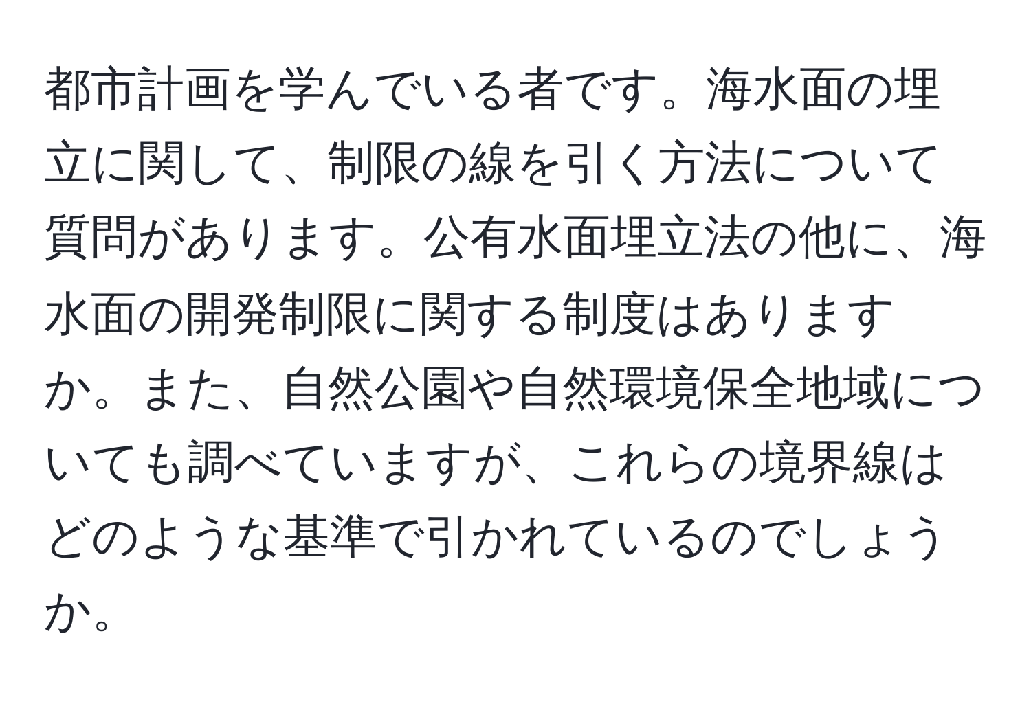 都市計画を学んでいる者です。海水面の埋立に関して、制限の線を引く方法について質問があります。公有水面埋立法の他に、海水面の開発制限に関する制度はありますか。また、自然公園や自然環境保全地域についても調べていますが、これらの境界線はどのような基準で引かれているのでしょうか。