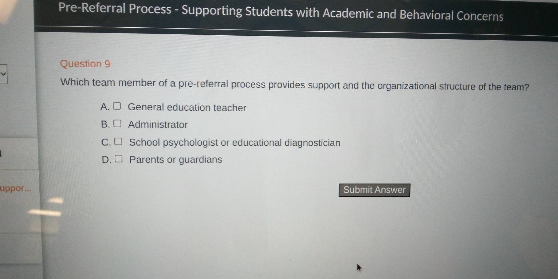 Pre-Referral Process - Supporting Students with Academic and Behavioral Concerns
Question 9
Which team member of a pre-referral process provides support and the organizational structure of the team?
A. General education teacher
B. Administrator
C. School psychologist or educational diagnostician
D. Parents or guardians
uppor... Submit Answer