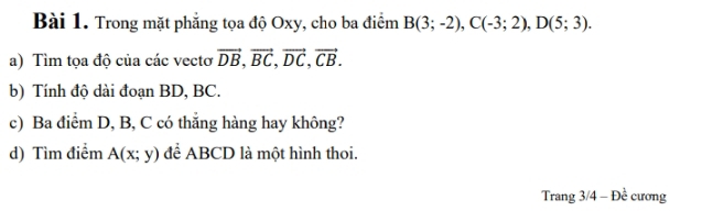 Trong mặt phẳng tọa độ Oxy, cho ba điểm B(3;-2), C(-3;2), D(5;3). 
a) Tìm tọa độ của các vectơ vector DB, vector BC, vector DC, vector CB. 
b) Tính độ dài đoạn BD, BC. 
c) Ba điểm D, B, C có thẳng hàng hay không? 
d) Tìm điểm A(x;y) để ABCD là một hình thoi. 
Trang 3/4 - Đề cương