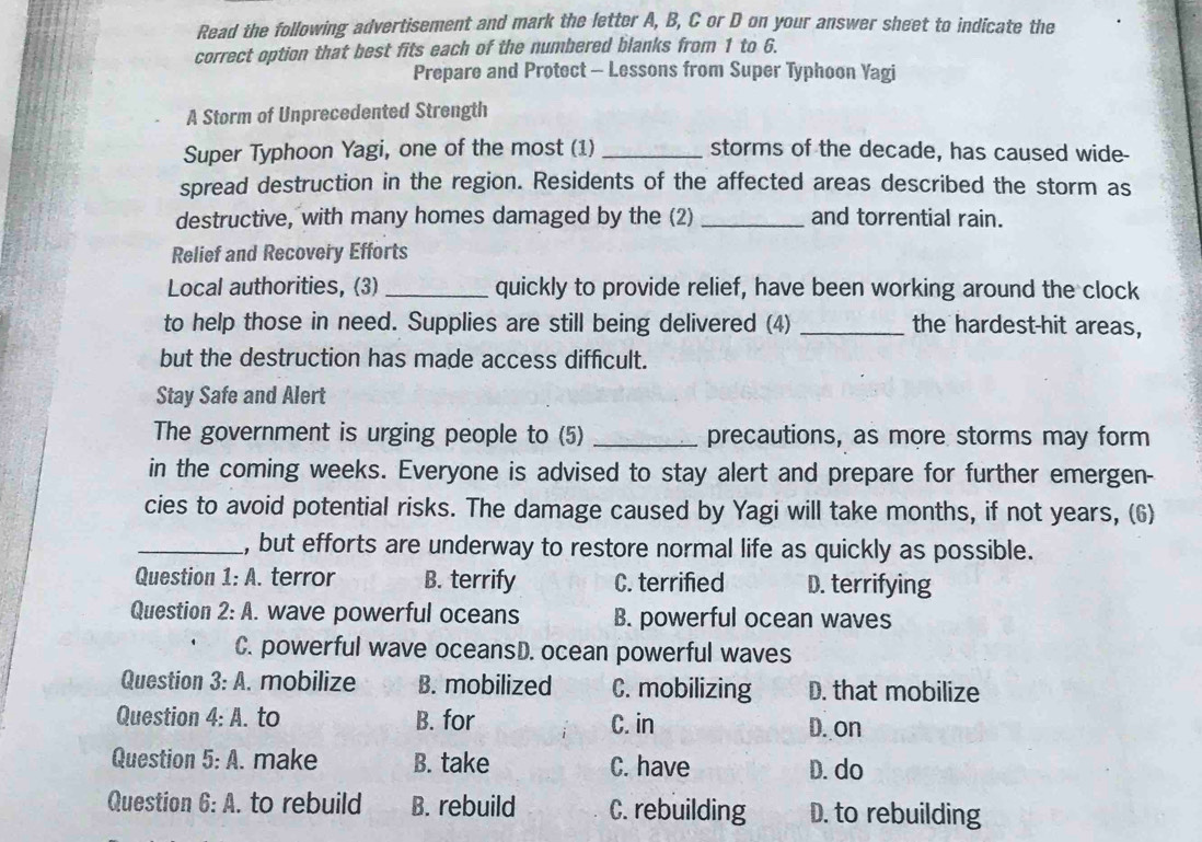 Read the following advertisement and mark the letter A, B, C or D on your answer sheet to indicate the
correct option that best fits each of the numbered blanks from 1 to 6.
Prepare and Protect - Lessons from Super Typhoon Yagi
A Storm of Unprecedented Strength
Super Typhoon Yagi, one of the most (1) _storms of the decade, has caused wide-
spread destruction in the region. Residents of the affected areas described the storm as
destructive, with many homes damaged by the (2) _and torrential rain.
Relief and Recovery Efforts
Local authorities, (3) _quickly to provide relief, have been working around the clock
to help those in need. Supplies are still being delivered (4) _the hardest-hit areas,
but the destruction has made access difficult.
Stay Safe and Alert
The government is urging people to (5) _precautions, as more storms may form
in the coming weeks. Everyone is advised to stay alert and prepare for further emergen-
cies to avoid potential risks. The damage caused by Yagi will take months, if not years, (6)
_, but efforts are underway to restore normal life as quickly as possible.
Question 1:A . terror B. terrify C. terrified D. terrifying
Question 2:A . wave powerful oceans B. powerful ocean waves
C. powerful wave oceansD. ocean powerful waves
Question 3:A . mobilize B. mobilized C. mobilizing D. that mobilize
Question 4:A. . to B. for C. in D. on
Question 5:A . make B. take C. have D. do
Question 6:A . to rebuild B. rebuild C. rebuilding D. to rebuilding