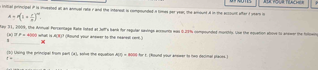 ASK YOUR TEACHER P
a initial principal P is invested at an annual rate r and the interest is compounded n times per year, the amount A in the account after t years is
A=P(1+ r/n )^nt. 
May 31, 2009, the Annual Percentage Rate listed at Jeff's bank for regular savings accounts was 0.25% compounded monthly. Use the equation above to answer the followin 
(a) If P=4000 what is A(8) ? (Round your answer to the nearest cent.) 
_
$
_ 
(b) Using the principal from part (a), solve the equation A(t)=8000 for t. (Round your answer to two decimal places.)
t=