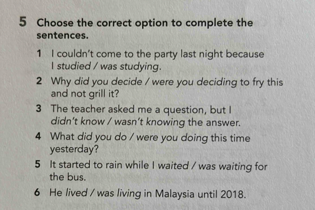 Choose the correct option to complete the 
sentences. 
1 I couldn't come to the party last night because 
I studied / was studying. 
2 Why did you decide / were you deciding to fry this 
and not grill it? 
3 The teacher asked me a question, but I 
didn’t know / wasn’t knowing the answer. 
4 What did you do / were you doing this time 
yesterday? 
5 It started to rain while I waited / was waiting for 
the bus. 
6 He lived / was living in Malaysia until 2018.