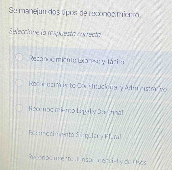 Se manejan dos tipos de reconocimiento:
Seleccione la respuesta correcta:
Reconocimiento Expreso y Tácito
Reconocimiento Constitucional y Administrativo
Reconocimiento Legal y Doctrinal
Reconocimiento Singular y Plural
Reconocimiento Jurisprudencial y de Usos