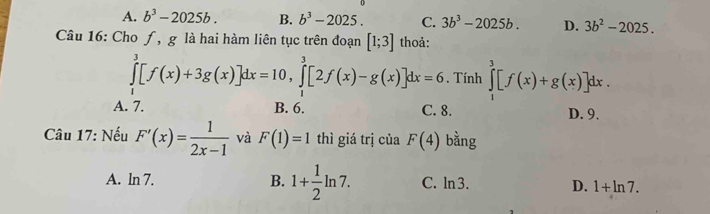 A. b^3-2025b. B. b^3-2025. C. 3b^3-2025b. D. 3b^2-2025. 
Câu 16: Cho ƒ, g là hai hàm liên tục trên đoạn [1;3] thoả:
∈tlimits _1^(3[f(x)+3g(x)]dx=10, ∈tlimits _1^3[2f(x)-g(x)]dx=6. Tính ∈tlimits _1^3[f(x)+g(x)]dx.
A. 7. B. 6. C. 8. D. 9.
Câu 17: Nếu F'(x)=frac 1)2x-1 và F(1)=1 thì giá trị của F(4) bằng
A. ln 7. B. 1+ 1/2 ln 7. C. ln 3. D. 1+ln 7.