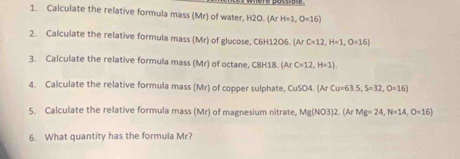 nere possible. 
1. Calculate the relative formula mass (Mr) of water, H2O. (Ar H=1, O=16)
2. Calculate the relative formula mass (Mr) of glucose, C6H12O6. (Ar C=12, H=1, O=16) 
3. Calculate the relative formula mass (Mr) of octane, C8H18. (Ar C=12, H=1). 
4. Calculate the relative formula mass (Mr) of copper sulphate, CuSO4. (Ar Cu=63.5, S=32, O=16)
5. Calculate the relative formula mass (Mr) of magnesium nitrate, Mg(NO3)2.(ArMg=24, N=14, O=16)
6. What quantity has the formula Mr?