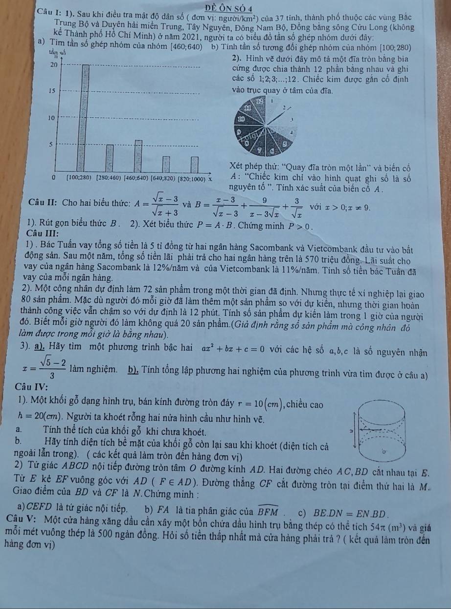 Đề Ôn sỏ 4
Câu I: 1). Sau khi điều tra mật độ dân số ( đơn vị: người. km^2) của 37 tinh, thành phổ thuộc các vùng Bắc
Trung Bộ và Duyên hải miền Trung, Tây Nguyên, Đông Nam Bộ, Đồng bằng sông Cửu Long (không
Kkể Thành phố Hồ Chí Minh) ở năm 2021, người ta có biểu đồ tần số ghép nhóm dưới đây:
a) Tìm tần số ghép nhóm củTính tần số tương đối ghép nhóm của nhóm [100;280)
2). Hình vẽ dưới đây mô tả một đĩa tròn bằng bìa
cứng được chia thành 12 phần bằng nhau và ghi
các số 1;2;3;..;12. Chiếc kim được gắn cố định
vào trục quay ở tâm của đĩa.
Xt phép thử: “Quay đĩa tròn một lần” và biến cổ
A: “Chiếc kim chỉ vào hình quạt ghi số là số
nguyên tố ''. Tính xác suất của biến cố A .
Câu II: Cho hai biểu thức: A= (sqrt(x)-3)/sqrt(x)+3  và B= (x-3)/sqrt(x)-3 + 9/x-3sqrt(x) + 3/sqrt(x)  với x>0;x!= 9.
1). Rút gọn biểu thức B . 2). Xét biểu thức P=A· B. Chứng minh P>0.
Câu III:
1) . Bác Tuấn vay tổng số tiền là 5 tỉ đồng từ hai ngân hàng Sacombank và Vietcombank đầu tư vào bắt
động sản. Sau một năm, tổng số tiền lãi phải trả cho hai ngân hàng trên là 570 triệu đồng. Lãi suất cho
vay của ngân hàng Sacombank là 12%/năm và của Vietcombank là 11%/năm. Tính số tiền bác Tuần đã
vay của mỗi ngân hàng.
2). Một công nhân dự định làm 72 sản phẩm trong một thời gian đã định. Nhưng thực tế xí nghiệp lại giao
80 sản phẩm. Mặc dù người đó mỗi giờ đã làm thêm một sản phẩm so với dự kiến, nhưng thời gian hoàn
thành công việc vẫn chậm so với dự định là 12 phút. Tính số sản phẩm dự kiển làm trong 1 giờ của người
đó. Biết mỗi giờ người đó làm không quá 20 sản phẩm.(Giả định rằng số sản phẩm mà công nhân đó
làm được trong mỗi giờ là bằng nhau).
3). ). Hãy tìm một phương trình bậc hai ax^2+bx+c=0 với các hệ số a,b,c là số nguyên nhận
x= (sqrt(5)-2)/3  làm nghiệm. b). Tính tổng lập phương hai nghiệm của phương trình vừa tìm được ở câu a)
Câu IV:
1). Một khối gỗ dạng hình trụ, bán kính đường tròn đáy r=10(cm) ,chiều cao
h=20(cm). Người ta khoét rỗng hai nửa hình cầu như hình vẽ.
a. Tính thể tích của khối gỗ khi chưa khoét.
b.Hãy tính diện tích bề mặt của khối gỗ còn lại sau khi khoét (diện tích cả
ngoài lẫn trong). ( các kết quả làm tròn đến hàng đơn vị)
2) Tứ giác ABCD nội tiếp đường tròn tâm O đường kính AD. Hai đường chéo AC,BD cắt nhau tại E.
Từ E kẻ EF vuông góc với AD(F∈ AD) ). Đường thẳng CF cắt đường tròn tại điểm thứ hai là M.
Giao điểm của BD và CF là N.Chứng minh :
a) CEFD là tứ giác nội tiếp. b) FA là tia phân giác của widehat BFM c) BE.DN=EN.BD.
Câu V: Một cửa hàng xăng dầu cần xây một bồn chứa dầu hình trụ bằng thép có thể tích 54π (m^3) và giá
mỗi mét vuông thép là 500 ngàn đồng. Hỏi số tiền thắp nhất mà cửa hàng phải trả ? ( kết quả làm tròn đến
hàng đơn vị)