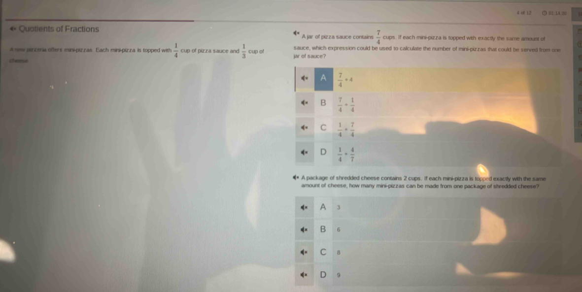 of 12 O unn
« Quotients of Fractions
2^4 A jar of pizza sauce contains  7/4  cups. If each mini-pizza is topped with exactly the same amount of
a sew pirzeria offers mini-pizzas. Each mini-pizza is topped with  1/4  cup of pizza sauce and  1/3  cup of jar of sauce? sauce, which expression could be used to calculate the number of mini-pizzas that could be served from one
a eaat
A  7/4 +4
B  7/4 + 1/4 
C  1/4 + 7/4 
D  1/4 + 4/7 
A package of shredded cheese contains 2 cups. If each mini-pizza is topped exactly with the same
amount of cheese, how many mini-pizzas can be made from one package of shredded cheese?
A 3
B 6
C 8
D 9