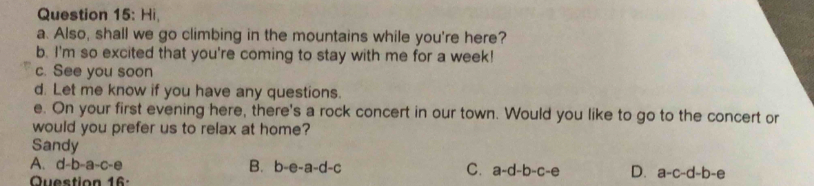 Hi,
a. Also, shall we go climbing in the mountains while you're here?
b. I'm so excited that you're coming to stay with me for a week!
c. See you soon
d. Let me know if you have any questions.
e. On your first evening here, there's a rock concert in our town. Would you like to go to the concert or
would you prefer us to relax at home?
Sandy
A、 d-b-a-c-e
B. b-e-a-d-c C. a-d-b-c-e D. a-c-d-b-e
Question 16