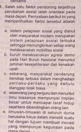 bersama
4. Salah satu faktor pendorong terjadinya
perubahan sosial ialah orientasi pada
masa depan. Pernyataan berikut ini yang
memperlihatkan faktor tersebut adalah
..
a. sistem pelapisan sosial yang dianut
oleh masyarakat modern merupakan
sistem pelapisan sosial terbuka
sehingga memungkinkan setiap orang
melaksanakan mobilitas sosial
b. buruh melaksanakan agresi demo
pada Hari Buruh Nasional menuntut
jaminan kesejahteraan dan kenaikan
upah
c. sekarang, masyarakat cenderung
bersikap terbuka dalam menghadapi
perilaku-perilaku yang dahulu
dianggap tidak biasa
d. seseorang yang berguru dan menuntut
ilmu biasanya mempunyai impian
besar untuk mencapai taraf hidup 
sejahtera dibandingkan orang lain
e. ilmuwan-ilmuwan di seluruh dunia
berusaha fokus dalam meneliti suatu
hal dengan tujuan membuat inovasi
yang mempunyai kegunaan pada
máça denan