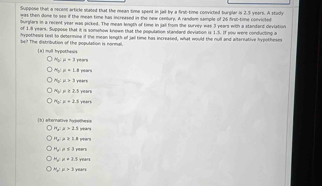 Suppose that a recent article stated that the mean time spent in jail by a first-time convicted burglar is 2.5 years. A study
was then done to see if the mean time has increased in the new century. A random sample of 26 first-time convicted
burglars in a recent year was picked. The mean length of time in jail from the survey was 3 years with a standard deviation
of 1.8 years. Suppose that it is somehow known that the population standard deviation is 1.5. If you were conducting a
hypothesis test to determine if the mean length of jail time has increased, what would the null and alternative hypotheses
be? The distribution of the population is normal.
(a) null hypothesis
H_0:mu =3 years
H_0:mu =1.8 years
H_0:mu >3 years
H_0:mu ≥ 2.5 years
H_0:mu =2.5 years
(b) alternative hypothesis
H_a:mu >2.5 years
H_a:mu ≥ 1.8 years
H_a:mu ≤ 3 years
H_a:mu != 2.5 years
H_a:mu >3 years