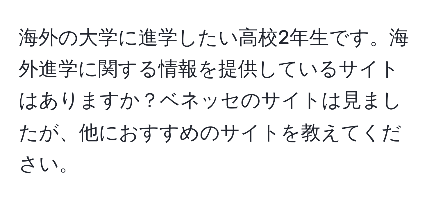 海外の大学に進学したい高校2年生です。海外進学に関する情報を提供しているサイトはありますか？ベネッセのサイトは見ましたが、他におすすめのサイトを教えてください。