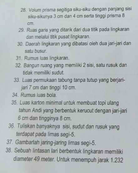 Volum prisma segitiga siku-siku dengan panjang sisi 
siku-sikunya 3 cm dan 4 cm serta tinggi prisma 8
cm. 
29. Ruas garis yang ditarik dari dua titik pada lingkaran 
dan melalui titik pusat lingkaran. 
30. Daerah lingkaran yang dibatasi oleh dua jari-jari dan 
satu busur. 
31. Rumus luas lingkaran. 
32. Bangun ruang yang memiliki 2 sisi, satu rusuk dan 
tidak memiliki sudut. 
33. Luas permukaan tabung tanpa tutup yang berjari- 
jari 7 cm dan tinggi 10 cm. 
34. Rumus luas bola. 
35. Luas karton minimal untuk membuat topi ulang 
tahun Andi yang berbentuk kerucut dengan jari-jari
6 cm dan tingginya 8 cm. 
36. Tuliskan banyaknya sisi, sudut dan rusuk yang 
terdapat pada limas segi- 5. 
37. Gambarlah jaring-jaring limas segi -5. 
38. Sebuah lintasan lari berbentuk lingkaran memiliki 
diameter 49 meter. Untuk menempuh jarak 1.232