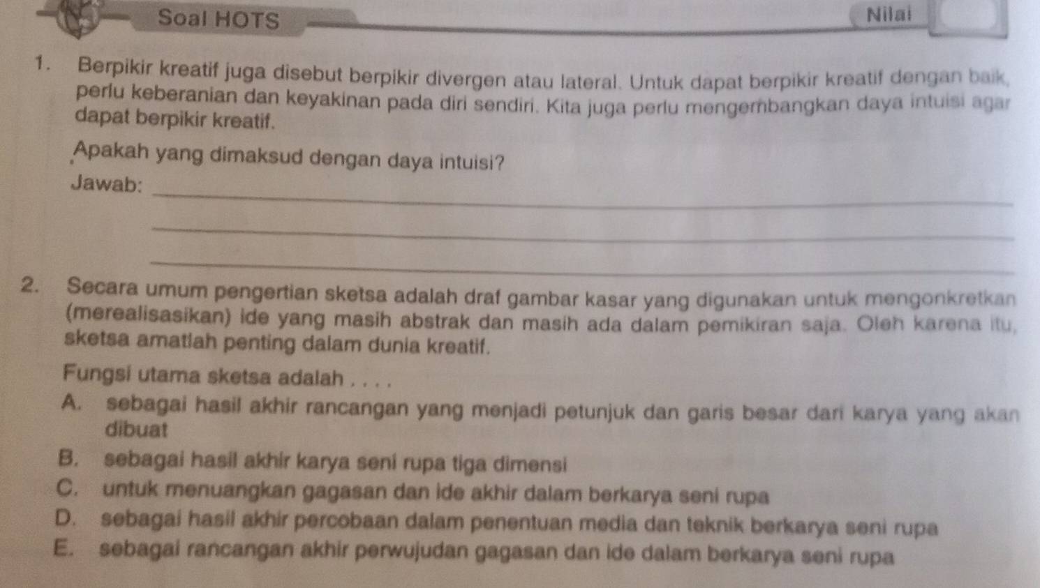 Soal HOTS Nilai
1. Berpikir kreatif juga disebut berpikir divergen atau lateral. Untuk dapat berpikir kreatif dengan baik,
perlu keberanian dan keyakinan pada diri sendiri. Kita juga perlu mengembangkan daya intuisi agar
dapat berpikir kreatif.
Apakah yang dimaksud dengan daya intuisi?
_
Jawab:
_
_
2. Secara umum pengertian sketsa adalah draf gambar kasar yang digunakan untuk mengonkretkan
(merealisasikan) ide yang masih abstrak dan masih ada dalam pemikiran saja. Oleh karena itu,
sketsa amatlah penting dalam dunia kreatif.
Fungsi utama sketsa adalah . . . .
A. sebagai hasil akhir rancangan yang menjadi petunjuk dan garis besar dari karya yang akan
dibuat
B. sebagai hasil akhir karya seni rupa tiga dimensi
C. untuk menuangkan gagasan dan ide akhir dalam berkarya seni rupa
D. sebagai hasil akhir percobaan dalam penentuan media dan teknik berkarya seni rupa
E. sebagai rancangan akhir perwujudan gagasan dan ide dalam berkarya seni rupa