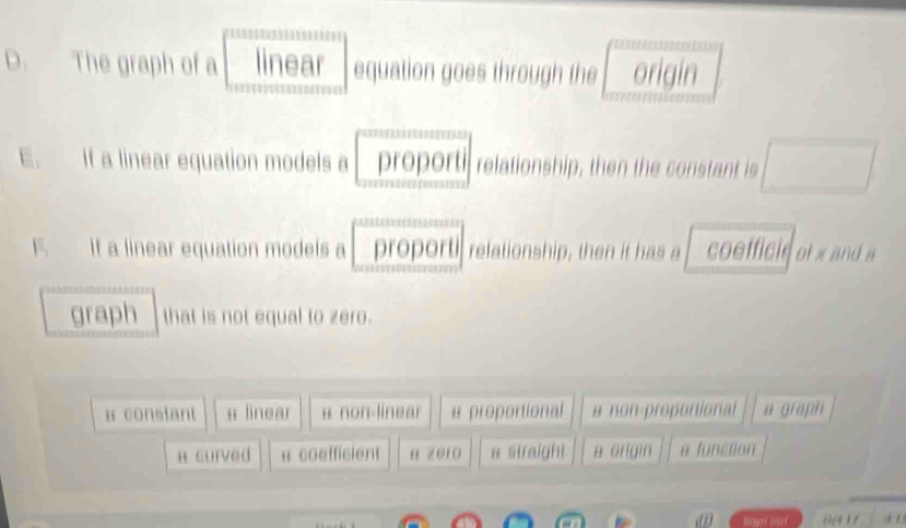 The graph of a linear equation goes through the origin
E. If a linear equation models a proporti relationship, then the constant is
F. If a linear equation models a proporti relationship, then it has a coefficie of x and a
graph that is not equal to zero.
# constant # linear в non-linear a proportional # non-proportional u graph
H curved 8 coefficient B ze1o # straight a origin a function
+