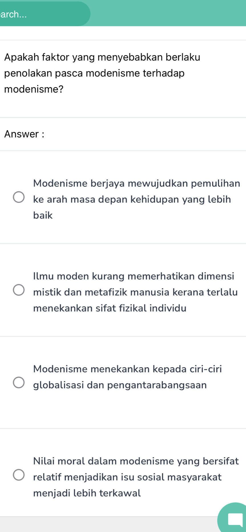 arch...
Apakah faktor yang menyebabkan berlaku
penolakan pasca modenisme terhadap
modenisme?
Answer :
Modenisme berjaya mewujudkan pemulihan
ke arah masa depan kehidupan yang lebih
baik
Ilmu moden kurang memerhatikan dimensi
mistik dan metafizik manusia kerana terlalu
menekankan sifat fizikal individu
Modenisme menekankan kepada ciri-ciri
globalisasi dan pengantarabangsaan
Nilai moral dalam modenisme yang bersifat
relatif menjadikan isu sosial masyarakat
menjadi lebih terkawal